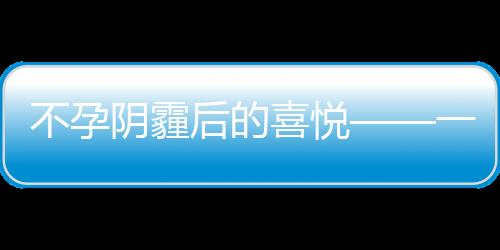 不孕陰霾后的喜悅——一位女性在經(jīng)歷意外懷孕七月的驚喜故事