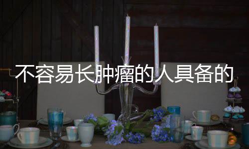 不容易長(zhǎng)腫瘤的人具備的共性特征分析
