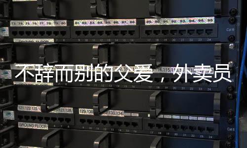 不辭而別的父愛，外賣員父親離開之際，女兒的真情流露