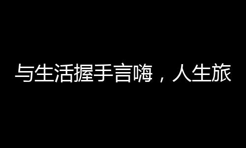與生活握手言嗨，人生旅程中的溫情與擁抱