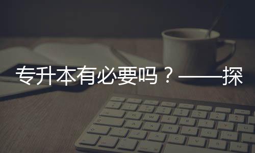 專升本有必要嗎？——探討學(xué)歷提升的價(jià)值與意義