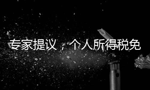 專家提議，個(gè)人所得稅免征額提至每月6000元，全民共享發(fā)展紅利