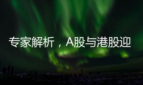 專家解析，A股與港股迎來的牛市第二波（多個潛在機(jī)遇或?qū)Ⅻc(diǎn)燃新一輪資本熱情）