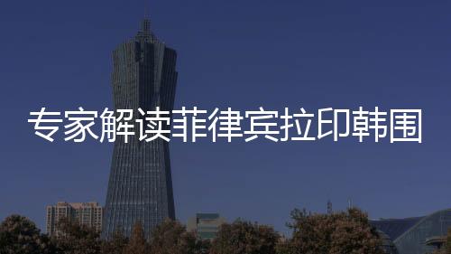 專家解讀菲律賓拉印韓圍堵中國(guó)背后的深層動(dòng)因