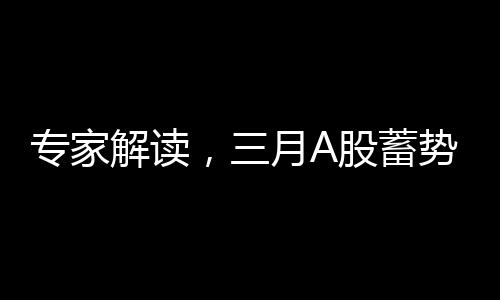 專家解讀，三月A股蓄勢待發(fā)，重大變化即將到來