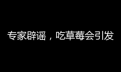 專家辟謠，吃草莓會引發(fā)草莓瘟的說法純屬誤解