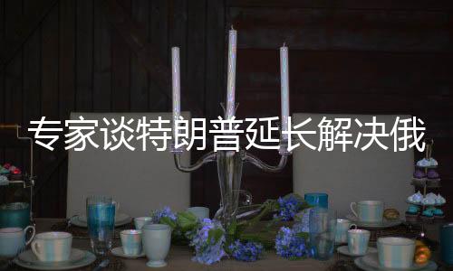 專家談特朗普延長解決俄烏沖突時間