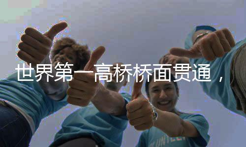 世界第一高橋橋面貫通，壯麗橋梁的里程碑時刻