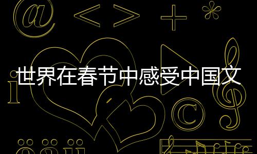 世界在春節(jié)中感受中國文化魅力