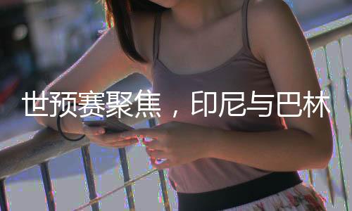世預賽聚焦，印尼與巴林的對決