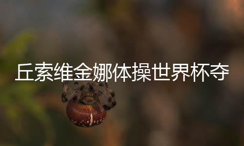 丘索維金娜體操世界杯奪冠，傳奇再現(xiàn)，榮耀時(shí)刻