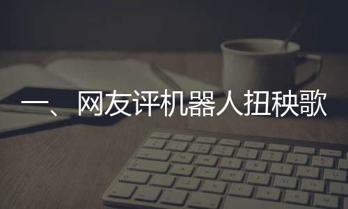 一、網(wǎng)友評機(jī)器人扭秧歌，誰說內(nèi)娛無齊舞