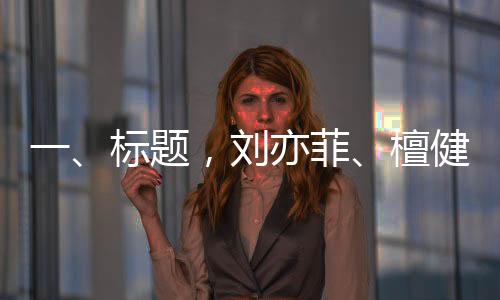 一、標(biāo)題，劉亦菲、檀健次、龔俊與金靖齊聚KTV，共度歡樂(lè)時(shí)光