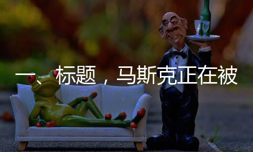 一、標(biāo)題，馬斯克正在被重估——領(lǐng)袖地位重塑與市場(chǎng)新動(dòng)向