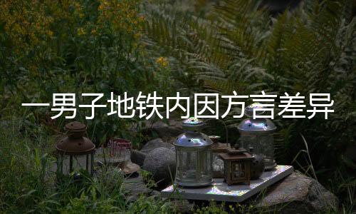 一男子地鐵內(nèi)因方言差異引發(fā)爭吵，呼吁理解與包容