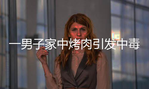 一男子家中烤肉引發(fā)中毒，器官嚴(yán)重?fù)p傷緊急救治
