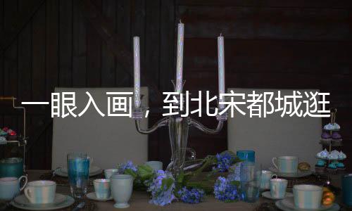 一眼入畫，到北宋都城逛吃吧