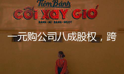 一元購(gòu)公司八成股權(quán)，跨界投資的神秘魔力