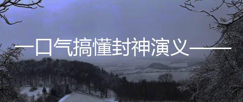 一口氣搞懂封神演義——深入了解中國神話文化傳奇巨作