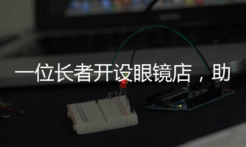 一位長者開設(shè)眼鏡店，助力低收入人群清晰視界——匠心溫暖心靈的事業(yè)