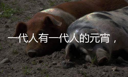 一代人有一代人的元宵，傳承與創(chuàng)新下的節(jié)日風情
