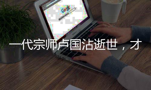 一代宗師盧國(guó)沾逝世，才華橫溢的小李飛刀作詞人永留人間