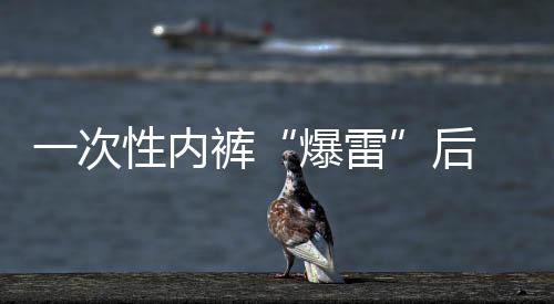 一次性內褲“爆雷”后 多個品牌產(chǎn)品連夜下架 “醫(yī)用級”產(chǎn)品受關注