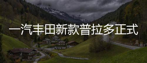 一汽豐田新款普拉多正式上市，深度解析汽車界的全新標(biāo)桿（一至十）