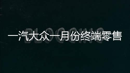 一汽大眾一月份終端零售突破十四萬輛，銷售業(yè)績喜人
