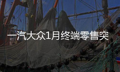 一汽大眾1月終端零售突破十四萬輛，銷售業(yè)績再創(chuàng)輝煌