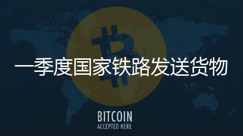 一季度國(guó)家鐵路發(fā)送貨物9.7億噸 同比增長(zhǎng)3.1%