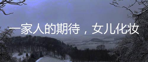 一家人的期待，女兒化妝出門的喜悅時(shí)刻