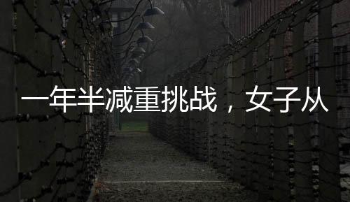 一年半減重挑戰(zhàn)，女子從270斤銳減到128斤的健康奇跡