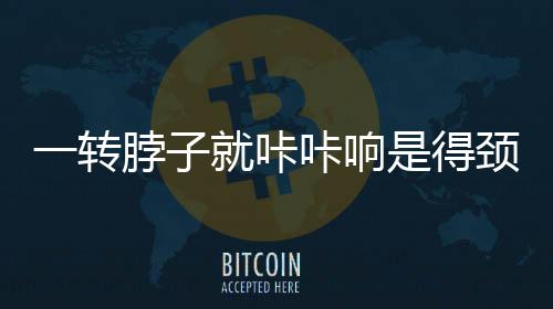 一轉(zhuǎn)脖子就咔咔響是得頸椎?。恐{言揭秘