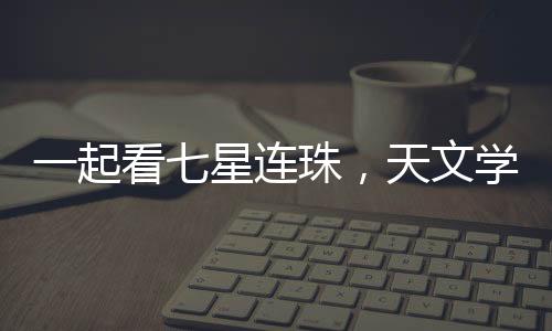 一起看七星連珠，天文學(xué)盛宴的背后