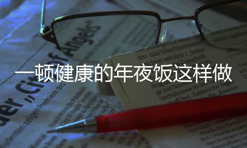 一頓健康的年夜飯這樣做，詳細(xì)菜單與營養(yǎng)指南