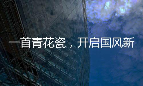 一首青花瓷，開(kāi)啟國(guó)風(fēng)新時(shí)代