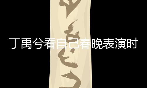 丁禹兮看自己春晚表演時(shí)挑眉害羞，引發(fā)粉絲熱議