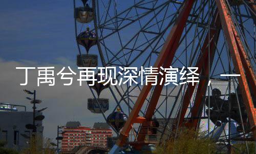 丁禹兮再現(xiàn)深情演繹，一開口喚起萬千觀眾心中慕聲的美好回憶