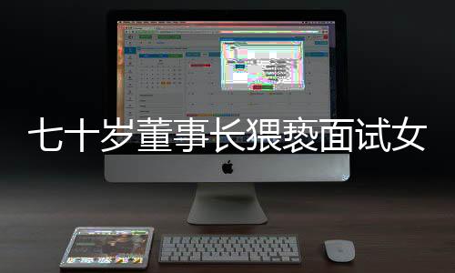 七十歲董事長猥褻面試女子拒不道歉賠償事件揭秘