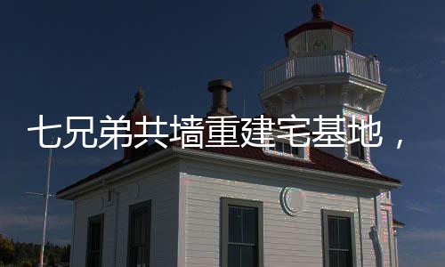 七兄弟共墻重建宅基地，家族團(tuán)結(jié)與鄉(xiāng)村振興的典范
