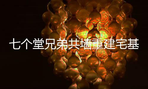 七個堂兄弟共墻重建宅基地，一段傳統(tǒng)與現(xiàn)代融合的鄉(xiāng)村故事