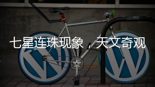 七星連珠現(xiàn)象，天文奇觀還是吉兇預(yù)言？