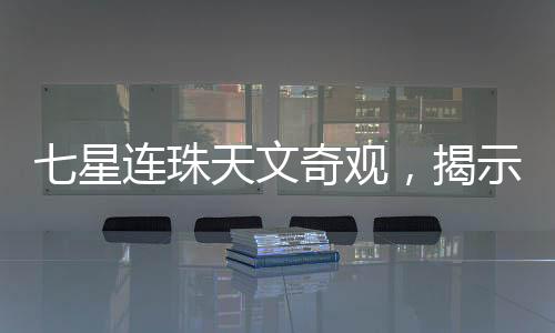 七星連珠天文奇觀，揭示罕見天象背后的神秘面紗