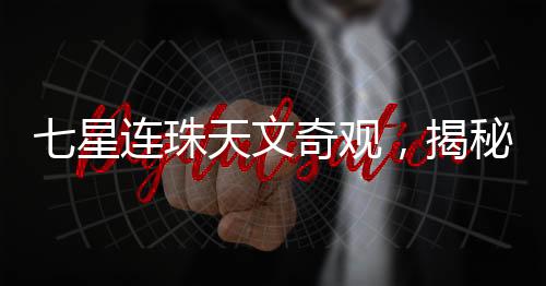 七星連珠天文奇觀，揭秘罕見天文現(xiàn)象背后的真相
