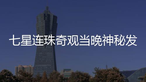 七星連珠奇觀當晚神秘發(fā)光物劃破夜空