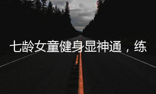 七齡女童健身顯神通，練就八塊腹肌驚艷世人