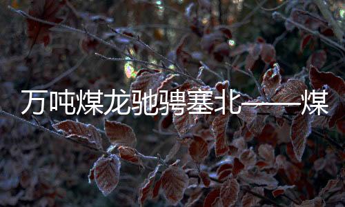 萬噸煤龍馳騁塞北——煤炭企業(yè)打破產(chǎn)能桎梏引領(lǐng)新一輪工業(yè)繁榮