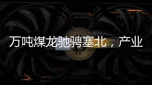 萬噸煤龍馳騁塞北，產(chǎn)業(yè)新篇章