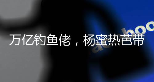 萬億釣魚佬，楊蜜熱芭帶娃齊上門
